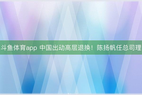 斗鱼体育app 中国出动高层退换!陈扬帆任总司理