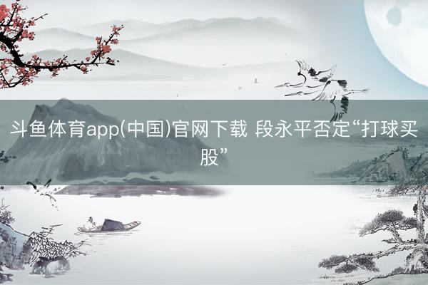 斗鱼体育app(中国)官网下载 段永平否定“打球买股”