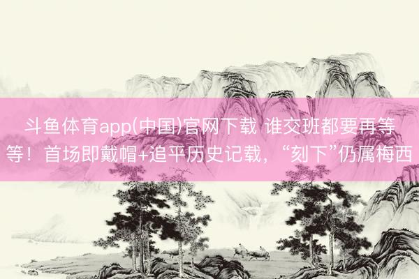 斗鱼体育app(中国)官网下载 谁交班都要再等等！首场即戴帽+追平历史记载，“刻下”仍属梅西