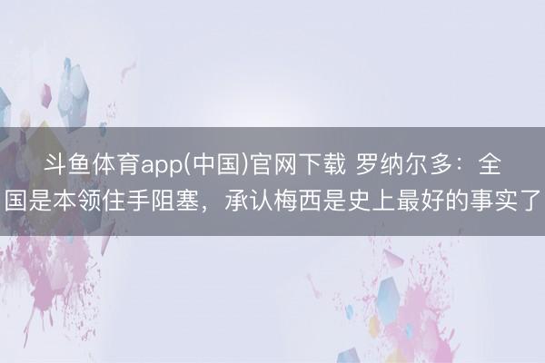 斗鱼体育app(中国)官网下载 罗纳尔多：全国是本领住手阻塞，承认梅西是史上最好的事实了