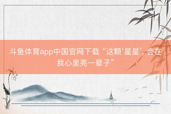 斗鱼体育app中国官网下载 “这颗‘星星’, 会在我心里亮一辈子”