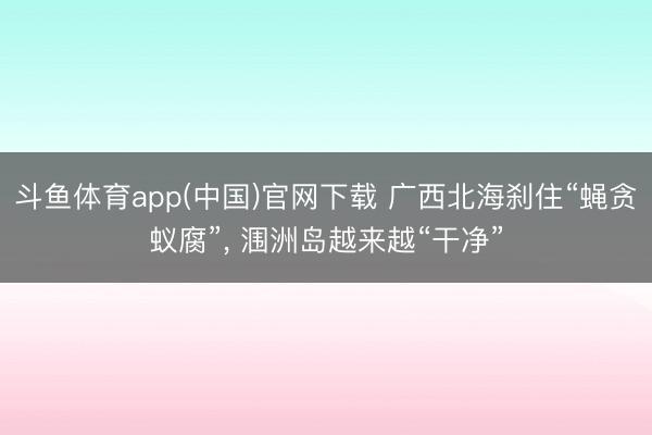 斗鱼体育app(中国)官网下载 广西北海刹住“蝇贪蚁腐”, 涠洲岛越来越“干净”