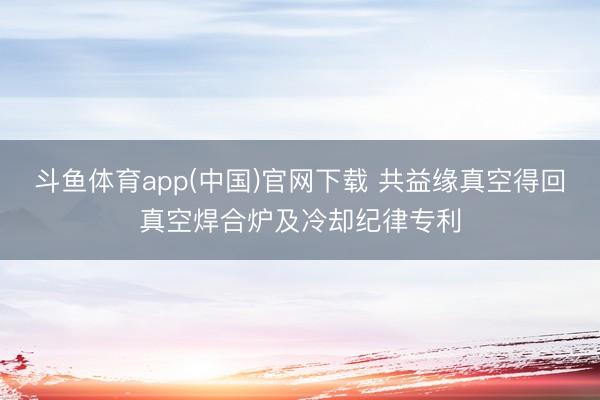 斗鱼体育app(中国)官网下载 共益缘真空得回真空焊合炉及冷却纪律专利