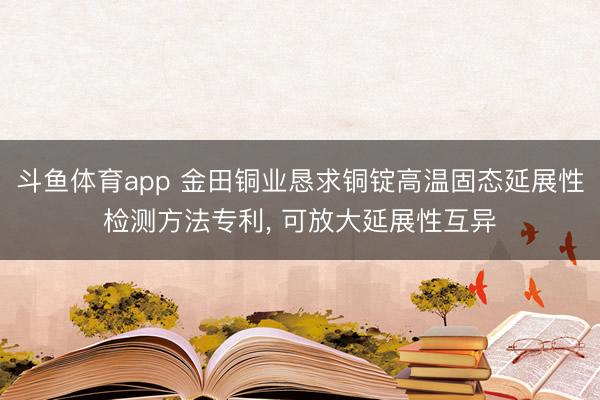 斗鱼体育app 金田铜业恳求铜锭高温固态延展性检测方法专利， 可放大延展性互异