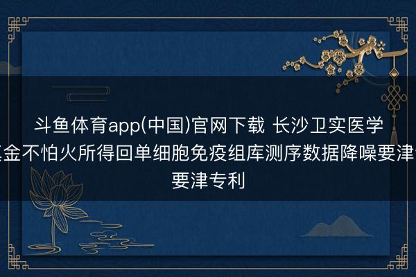 斗鱼体育app(中国)官网下载 长沙卫实医学磨真金不怕火所得回单细胞免疫组库测序数据降噪要津专利