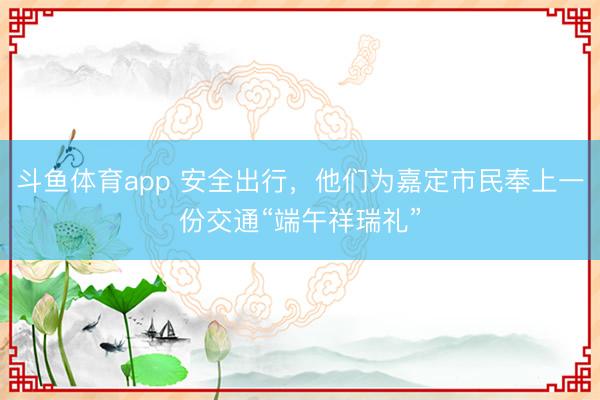斗鱼体育app 安全出行，他们为嘉定市民奉上一份交通“端午祥瑞礼”