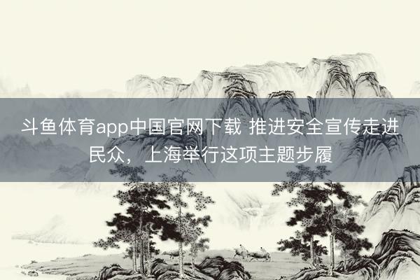 斗鱼体育app中国官网下载 推进安全宣传走进民众，上海举行这项主题步履