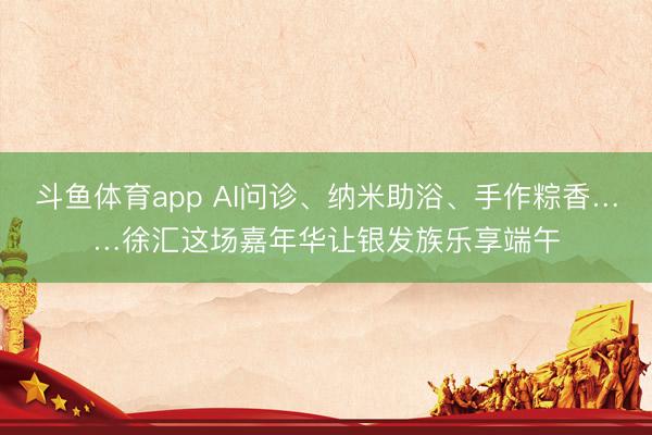 斗鱼体育app AI问诊、纳米助浴、手作粽香……徐汇这场嘉年华让银发族乐享端午