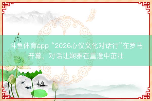 斗鱼体育app “2026心仪文化对话行”在罗马开幕，对话让娴雅在重逢中茁壮