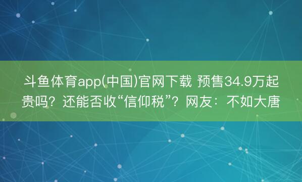 斗鱼体育app(中国)官网下载 预售34.9万起贵吗？还能否收“信仰税”？网友：不如大唐