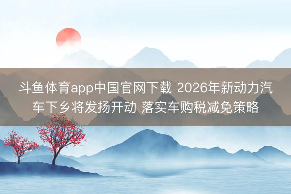斗鱼体育app中国官网下载 2026年新动力汽车下乡将发扬开动 落实车购税减免策略