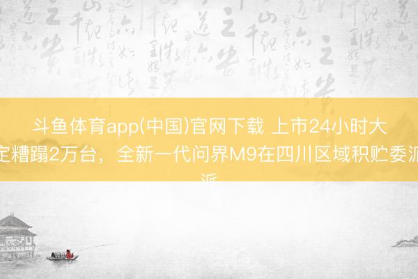 斗鱼体育app(中国)官网下载 上市24小时大定糟蹋2万台，全新一代问界M9在四川区域积贮委派