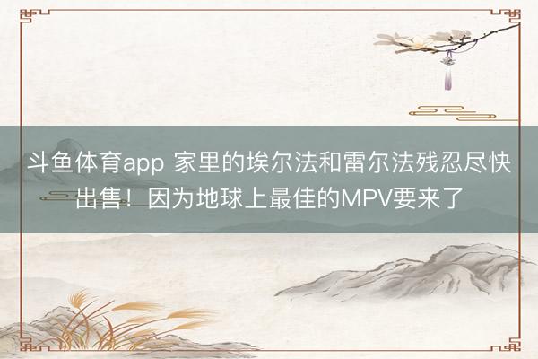 斗鱼体育app 家里的埃尔法和雷尔法残忍尽快出售！因为地球上最佳的MPV要来了