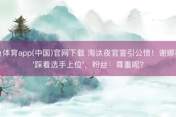 斗鱼体育app(中国)官网下载 淘汰夜官宣引公愤！谢娜被指'踩着选手上位'，粉丝：尊重呢？