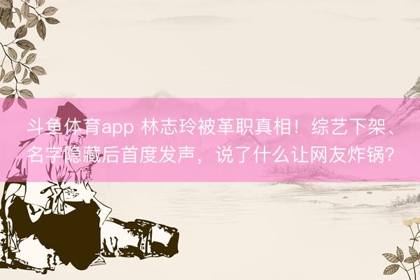 斗鱼体育app 林志玲被革职真相！综艺下架、名字隐藏后首度发声，说了什么让网友炸锅？