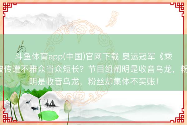 斗鱼体育app(中国)官网下载 奥运冠军《乘风》舞台扮演后被传遭不雅众当众短长?节目组阐明是收音乌龙,粉丝却集体不买账!